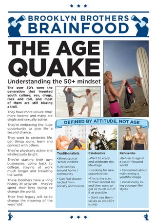 THE AGE
QUAKE
Understanding the 50+ mindset
The over 50’s were the
generation that invented
youth culture; sex, drugs,
rock and roll, and most
of them are still blazing
a trail.
They have more leisure time;
more income and many are
single and sexually active.
They’re embracing the huge
                                     DEFINED BY ATTITUDE, NOT AGE
opportunity to give life a
second chance.
They want to celebrate life,
get things done, learn and
connect with others.
They’re physically active and
intellectually bright.          Traditionalists      Celebrators            Refuseniks
                                •Stereotypical       •Want to enjoy         •Refuse to age in
They’re starting their own
                                ‘senior citizens’    and celebrate this     a youth-focused
businesses, going back to
                                                     life-stage             world
college, staying at work        •Life centres
much longer and travelling      around home /        • Looking for new      • Concerned about
the world.                      community            opportunities          maintaining a
                                                                            youthful image
                                • Can feel discon-   •This is the start
These boomers have a long
                                nected from          of their second life   • Consciously liv-
history of activism – they’ve                        and they want to       ing younger life-
                                society and brands
spent their lives trying to                          get as much out of     styles
change the world.                                    it as possible
Their final legacy will be to                        • Don’t see them-
change the meaning of the                            selves as old (80+
word ‘old’.                                          is old)
 