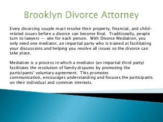 Every divorcing couple must resolve their property, financial, and child-
related issues before a divorce can become final. Traditionally, people
turn to lawyers -- one for each person. With Divorce Mediation, you
only need one mediator, an impartial party who is trained at facilitating
your discussions and helping you resolve all issues so the divorce can
take place.
Mediation is a process in which a mediator (an impartial third party)
facilitates the resolution of family disputes by promoting the
participants' voluntary agreement. This promotes
communication, encourages understanding and focuses the participants
on their individual and common interests.
 