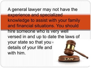 A general lawyer may not have the
experience and specialized
knowledge to assist with your family
and financial situations. You should
hire someone who is very well
versed in and up to date the laws of
your state so that you can share
details of your life and your concerns
with him.
 