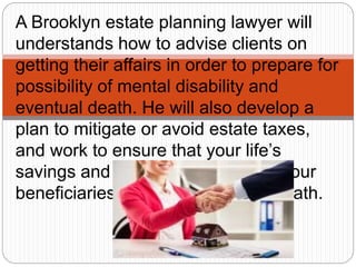 A Brooklyn estate planning lawyer will
understands how to advise clients on
getting their affairs in order to prepare for
possibility of mental disability and
eventual death. He will also develop a
plan to mitigate or avoid estate taxes,
and work to ensure that your life’s
savings and assets are safe from your
beneficiaries creditors after your death.
 