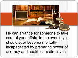 He can arrange for someone to take
care of your affairs in the events you
should ever become mentally
incapacitated by preparing power of
attorney and health care directives.
 