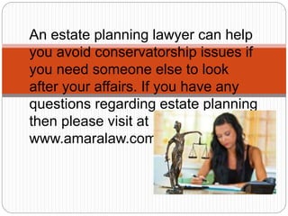An estate planning lawyer can help
you avoid conservatorship issues if
you need someone else to look
after your affairs. If you have any
questions regarding estate planning
then please visit at
www.amaralaw.com.
 