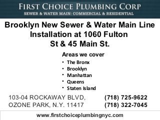 Brooklyn New Sewer & Water Main Line
      Installation at 1060 Fulton
            St & 45 Main St.
                Areas we cover
                •   The Bronx
                •   Brooklyn
                •   Manhattan
                •   Queens
                •   Staten Island
103-04 ROCKAWAY BLVD,               (718) 725-9622
OZONE PARK, N.Y. 11417              (718) 322-7045
        www.firstchoiceplumbingnyc.com
 
