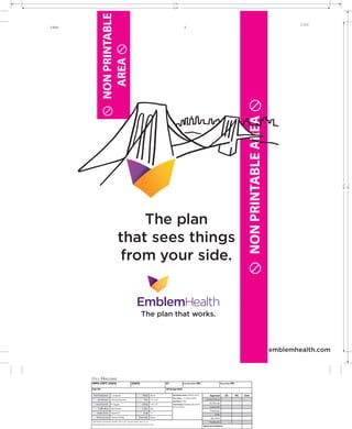 T:15”
                                                                                                         S:14”




                    NON PRINTABLE
                                                                                                                                                                                                                            3.333
3.916                                                                                                                  5




                      AREA 




                                                                                                                                                                                            NON PRINTABLE AREA 




                                                                                                                                                                                                                                       S:15”
                                                                                                                                                                                                                                               T:16”
                                               The plan
                                           that sees things
                                            from your side.


                                                                           The plan that works.



                                                                                                                                                                                                                    emblemhealth.com




        HIPH-CRPT-35656                                       35656                                 01                Insertion Date: NA                            Close Date: NA

        Pub: NA                                                                                     BK Bridge Wall

         Print Production         J. Scopazzi                                 Bleed     None              Document name: 35656-01.indd               Approval           OK           WC   Date
                                                                                                          Print Time 2-12-2009 4:58 PM
               Art Director       Howard Herrarte                              Trim     15” x 16”                                                Account Person
                                                                                                          Ink Name: CMYK
                                                                                                                                                     Art Director
            Acct Exec/Dir.        P. Juggan                                  Safety     14” x 15”         Font Family: Webdings, Myriad Pro,
                                                                                                          Times, Gotham                              Copywriter
               Traffic Mng        Ren Farmer                                 Colors     NA
                                                                                                                                                     Production
              Studio Artist       Kareem P                                     Scale    1:1
                                                                                                                                                          Traffic
             Previous User        Kareem Padilla                        Print Scale     None                                                          Mac Artist
        Link Name: EmblemHealth_PlanWork_OOH_4c.eps, CityScape_Bridge_NoHeli_4c.eps                                                                 Proofreader
        Document Path: studio:Volumes:studio:Ee:Emblem Health:mechanicals:35656:35656-01.indd
                                                                                                                                               Approval to Release
 