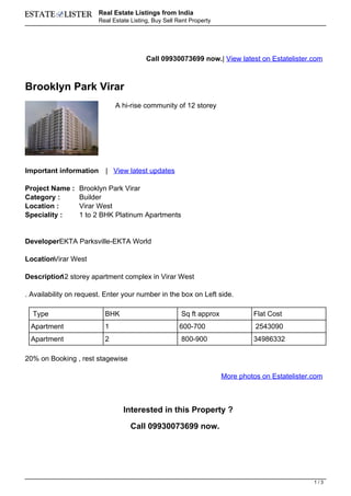 Real Estate Listings from India
                        Real Estate Listing, Buy Sell Rent Property




                                          Call 09930073699 now.| View latest on Estatelister.com



Brooklyn Park Virar
                              A hi-rise community of 12 storey




Important information     | View latest updates

Project Name :   Brooklyn Park Virar
Category :       Builder
Location :       Virar West
Speciality :     1 to 2 BHK Platinum Apartments


DeveloperEKTA Parksville-EKTA World

LocationVirar West

Description storey apartment complex in Virar West
          12

. Availability on request. Enter your number in the box on Left side.

  Type                    BHK                          Sq ft approx            Flat Cost
 Apartment                1                           600-700                   2543090
 Apartment                2                            800-900                 34986332

20% on Booking , rest stagewise

                                                                      More photos on Estatelister.com



                                 Interested in this Property ?

                                    Call 09930073699 now.




                                                                                                  1/3
 