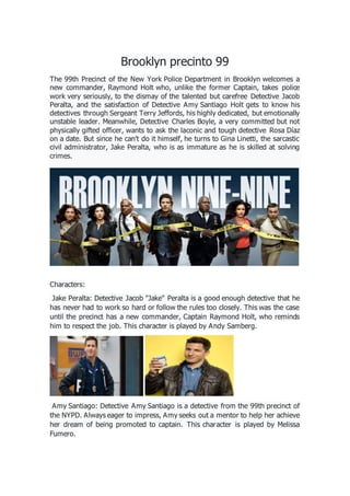 Brooklyn precinto 99
The 99th Precinct of the New York Police Department in Brooklyn welcomes a
new commander, Raymond Holt who, unlike the former Captain, takes police
work very seriously, to the dismay of the talented but carefree Detective Jacob
Peralta, and the satisfaction of Detective Amy Santiago Holt gets to know his
detectives through Sergeant Terry Jeffords, his highly dedicated, but emotionally
unstable leader. Meanwhile, Detective Charles Boyle, a very committed but not
physically gifted officer, wants to ask the laconic and tough detective Rosa Díaz
on a date. But since he can't do it himself, he turns to Gina Linetti, the sarcastic
civil administrator, Jake Peralta, who is as immature as he is skilled at solving
crimes.
Characters:
Jake Peralta: Detective Jacob "Jake" Peralta is a good enough detective that he
has never had to work so hard or follow the rules too closely. This was the case
until the precinct has a new commander, Captain Raymond Holt, who reminds
him to respect the job. This character is played by Andy Samberg.
Amy Santiago: Detective Amy Santiago is a detective from the 99th precinct of
the NYPD. Always eager to impress, Amy seeks out a mentor to help her achieve
her dream of being promoted to captain. This character is played by Melissa
Fumero.
 