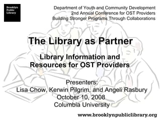 The Library as Partner Library Information and Resources for OST Providers Presenters: Lisa Chow, Kerwin Pilgrim, and Angeli Rasbury October 10, 2008  Columbia University Department of Youth and Community Development 2nd Annual Conference for OST Providers Building Stronger Programs Through Collaborations 