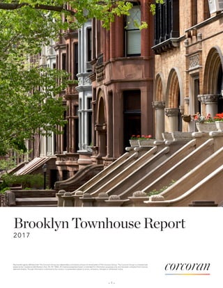 Brooklyn Townhouse Report
2017
– 1 –
Real estate agents affiliated with The Corcoran Group are independent contractors and are not employees of The Corcoran Group. The Corcoran Group is a licensed real
estate broker located at 660 Madison Ave, NY, NY 10065. All material presented herein is intended for information purposes only and has been compiled from sources
deemed reliable. Though information is believed to be correct, it is presented subject to errors, omissions, changes or withdrawal notice.
 