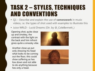 TASK 2 – STYLES, TECHNIQUES
AND CONVENTIONS
• Q1 – Describe and explain the use of camerawork in music
videos, i.e. the types of shot used with examples to illustrate this
• Juice WRLD - Lucid Dreams (Dir. by @_ColeBennett_)
Opening shot, quite close
up and smokey, the
contrast with the light on
the back and him infront
gives quite a smooky vibe.
Another close up put
only showing his head
what looks to be coming
out the floor, this could
show suffering as hes
low down and not able
to do anything because
hes only a head.
 