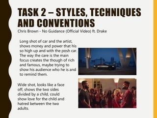 TASK 2 – STYLES, TECHNIQUES
AND CONVENTIONS
Chris Brown - No Guidance (Official Video) ft. Drake
Long shot of car and the artist,
shows money and power that his
so high up and with the posh car.
The way the care is the main
focus creates the though of rich
and famous, maybe trying to
show his audience who he is and
to remind them.
Wide shot, looks like a face
off, shows the two sides
divided by a child, could
show love for the child and
hatred between the two
adults.
 