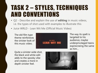 TASK 2 – STYLES, TECHNIQUES
AND CONVENTIONS
• Q2 - Describe and explain the use of editing in music videos,
i.e. the types of shot used with examples to illustrate this
• Juice WRLD - Lean Wit Me (Official Music Video)
The old film type
theme reinforeces
the sinister look of
this music video.
Quite a sinister wide shot,
the black and white edit
adds to the spooky vibe
and creates a more in
depth sinister feel.
The way its spelt is
targeted to his
audience, maybe
underprivvlaged teens
expirecneing the same
as him…
 