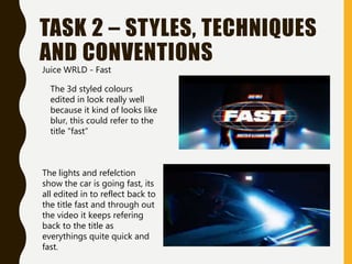 TASK 2 – STYLES, TECHNIQUES
AND CONVENTIONS
The 3d styled colours
edited in look really well
because it kind of looks like
blur, this could refer to the
title “fast”
The lights and refelction
show the car is going fast, its
all edited in to reflect back to
the title fast and through out
the video it keeps refering
back to the title as
everythings quite quick and
fast.
Juice WRLD - Fast
 