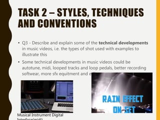TASK 2 – STYLES, TECHNIQUES
AND CONVENTIONS
• Q3 - Describe and explain some of the technical developments
in music videos, i.e. the types of shot used with examples to
illustrate this
• Some technical developments in music videos could be
autotune, midi, looped tracks and loop pedals, better recording
softwear, more sfx equitment and edits.
Musical Instrument Digital
 