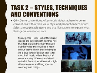 TASK 2 – STYLES, TECHNIQUES
AND CONVENTIONS
• Q4 – Genre conventions; often music videos adhere to genre
conventions within their visual style and production techniques.
Select a recognisable genre and use illustrations to explain what
their genre conventions are
Music genre – Indi – all of the music
videos are qute smooth lightng, not
that fast, dul an dnormaly through
out the video there will be a main
colour theme like in these examples
it’s a blue kind of colour. This is for
most indi music videos but not all
some are very different and stand
out a lot from other videos with light
vibrant colours and long shots of
sceenery and things.
 