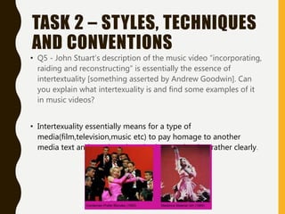 TASK 2 – STYLES, TECHNIQUES
AND CONVENTIONS
• Q5 - John Stuart’s description of the music video “incorporating,
raiding and reconstructing” is essentially the essence of
intertextuality [something asserted by Andrew Goodwin]. Can
you explain what intertexuality is and find some examples of it
in music videos?
• Intertexuality essentially means for a type of
media(film,television,music etc) to pay homage to another
media text and to relate them both to each other rather clearly.
 