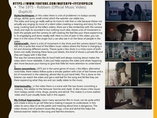 HTTPS://WWW.YOUTUBE.COM/WATCH?V=IYY3YOPXL2K
• The 1975 - Robbers (Official Music Video)
(Explicit)
Intertextuality- in the video there is a scene with the two lovers commiting a
robbery, this relates to the famouse ‘bonnie and clyde’. It also shows a few issues
from todays world; crime, drugs, poverty and alchol. This makes it a more realistic
video and it just visually looks real in this aspect.
Camera/edit- there is a lot of movement in the shots and the camera doesn’t stay
still, this is quite like most of the killers music videos where the frame is changing a
lot and showing different events. Theres quite a few shots in a misty room of both
lovers not really showing there faces just siloets, this kind of shows a private life and
they are happy with it like that.
The way the camera looks like its hand held and always moving about makes the
video seem more relatable, it also just helps express the video and whats happning
abit more because your having to give that little bit more attention to understand
it.
Styles/techinques- In this video there is a lot of probleme’s in todays society
(drugs, alchol, guns, small crime) which the watcher can relate too.
The video and song go really well as its more b-role then a-role because theres not
actually any singing its more of a silent video creating a meaning and story for the
song. Looking back at the killers videos, there are a few similarities with the camera
shots and style its recorded in but nothing much else, theres a lot of movement in
both the people and the camera its self creating the feel like your there expierncing
it, its engadging and done reaally well. Here is a lot of pain in this video, you can
hear it in the voice of the singer but u can also see it on the faces of people in the
video.
Genre conventions- 1975 are in the same genre of music s the killers, alternative
rock/indie, there videos follow quite a simular pattern with a lot of fast frames and a
lot of movement in the videoing, almost like its just hand held. This is done so the
listener can watch the video and get a real feel for the song and fel like they are
there expiencing what they are and can really relate to the music.
My Critical Approaches- Upon many aproaches film in music can be quite artful
and create a story to go wit hthe lyrcs making it easyier to understand, in this
video its verry clear to se the patter and meaning about love is dangerous. The
video shows a lot of present issues like drugs, crime and alchol this helps the
listener/watcher relate to the song and feel the emotions.
 