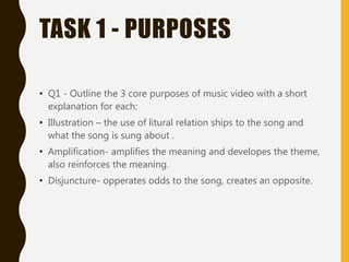 TASK 1 - PURPOSES
• Q1 - Outline the 3 core purposes of music video with a short
explanation for each:
• Illustration – the use of litural relation ships to the song and
what the song is sung about .
• Amplification- amplifies the meaning and developes the theme,
also reinforces the meaning.
• Disjuncture- opperates odds to the song, creates an opposite.
 