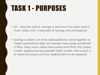 TASK 1 - PURPOSES
• Q3 – Describe what is ‘synergy’ is and how it has been used in
music videos [min. 3 examples of synergy and convergance]
• Synergy is where 2 or more media platforms come together to
create a promotinal video, for example many songs are fetured
in films, many music videos have scenes from films, this creates
a wider audience because people might wonder what song it is
or where the secens are from, leading them to do reasearch.
 