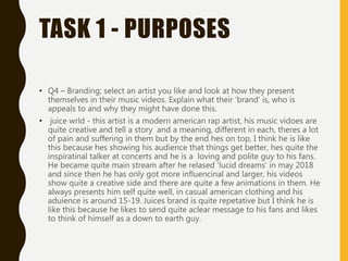 TASK 1 - PURPOSES
• Q4 – Branding; select an artist you like and look at how they present
themselves in their music videos. Explain what their ‘brand’ is, who is
appeals to and why they might have done this.
• juice wrld - this artist is a modern american rap artist, his music vidoes are
quite creative and tell a story and a meaning, different in each, theres a lot
of pain and suffering in them but by the end hes on top, I think he is like
this because hes showing his audience that things get better, hes quite the
inspiratinal talker at concerts and he is a loving and polite guy to his fans.
He became quite main stream after he relased ‘lucid dreams’ in may 2018
and since then he has only got more influencinal and larger, his videos
show quite a creative side and there are quite a few animations in them. He
always presents him self quite well, in casual american clothing and his
aduience is around 15-19. Juices brand is quite repetative but I think he is
like this because he likes to send quite aclear message to his fans and likes
to think of himself as a down to earth guy.
 