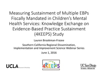 Measuring Sustainment of Multiple EBPs
Fiscally Mandated in Children’s Mental
Health Services: Knowledge Exchange on
Evidence-Based Practice Sustainment
(4KEEPS) Study
Lauren Brookman-Frazee
Southern California Regional Dissemination,
Implementation and Improvement Science Webinar Series
June 1, 2016
 
