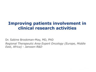 Improving patients involvement in 
clinical research activities 
Dr. Sabine Brookman-May, MD, PhD 
Regional Therapeutic Area Expert Oncology (Europe, Middle 
East, Africa) - Janssen R&D 
 