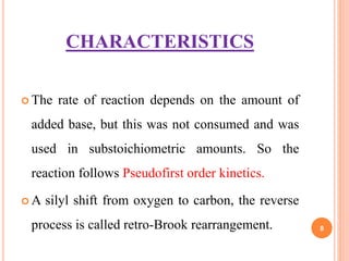 CHARACTERISTICS
 The rate of reaction depends on the amount of
added base, but this was not consumed and was
used in substoichiometric amounts. So the
reaction follows Pseudofirst order kinetics.
 A silyl shift from oxygen to carbon, the reverse
process is called retro-Brook rearrangement. 8
 