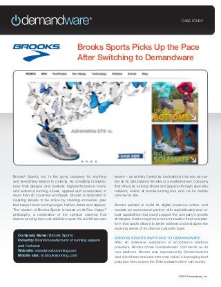 CASE STUDY




                                         Brooks Sports Picks Up the Pace
                                         After Switching to Demandware




Brooks® Sports, Inc. is the go-to company for anything         known - an activity fueled by motivations that are as var-
and everything related to running. As a leading manufac-       ied as its participants. Brooks is a market-driven company
turer that designs and markets high-performance men’s          that offers its running shoes and apparel through specialty
and women’s running shoes, apparel and accessories in          retailers, online at brooksrunning.com and via its mobile
more than 60 countries worldwide, Brooks is dedicated to       commerce site.
inspiring people to be active by creating innovative gear
that keeps them running longer, farther, faster and happier.   Brooks wanted to build its digital presence online, and
The mission of Brooks Sports is based on its Run Happy®        needed an ecommerce partner with sophisticated and ro-
philosophy, a celebration of the spiritual essence that        bust capabilities that could support the company’s growth
makes running the most addictive sport the world has ever      strategies. It also required a more innovative front-end plat-
                                                               form that would allow it to better address and anticipate the
                                                               evolving needs of its diverse customer base.
   Company Name: Brooks Sports
                                                               BROOKS SPORTS SWITCHES TO DEMANDWARE
   Industry: Brand manufacturer of running apparel
                                                               After an extensive evaluation of ecommerce platform
   and footwear                                                providers, Brooks chose Demandware® Commerce as its
   Website: www.brooksrunning.com                              new platform. Brooks was impressed by Demandware’s
   Mobile site: m.brooksrunning.com                            vast client base and saw immense value in leveraging best
                                                               practices from across the Demandware client community.



                                                                                                         ©2012 Demandware, Inc.
 