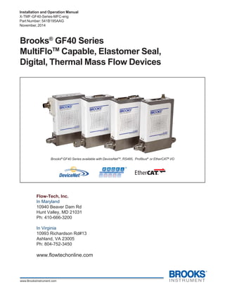Brooks®
GF40 Devices
Installation and Operation Manual
X-TMF-GF40-Series-MFC-eng
Part Number: 541B195AAG
November, 2014
Brooks®
GF40 Series
MultiFloTM
Capable, Elastomer Seal,
Digital, Thermal Mass Flow Devices
Brooks®
GF40 Series available with DeviceNetTM
, RS485, Profibus®
or EtherCAT®
I/O
Flow-Tech, Inc.
In Maryland
10940 Beaver Dam Rd
Hunt Valley, MD 21031
Ph: 410-666-3200
In Virginia
10993 Richardson Rd#13
Ashland, VA 23005
Ph: 804-752-3450
www.flowtechonline.com
 