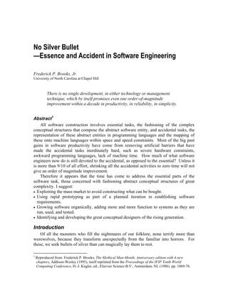No Silver Bullet
—Essence and Accident in Software Engineering
Frederick P. Brooks, Jr.
University of North Carolina at Chapel Hill
There is no single development, in either technology or management
technique, which by itself promises even one order-of-magnitude
improvement within a decade in productivity, in reliability, in simplicity.
Abstract1
All software construction involves essential tasks, the fashioning of the complex
conceptual structures that compose the abstract software entity, and accidental tasks, the
representation of these abstract entities in programming languages and the mapping of
these onto machine languages within space and speed constraints. Most of the big past
gains in software productivity have come from removing artificial barriers that have
made the accidental tasks inordinately hard, such as severe hardware constraints,
awkward programming languages, lack of machine time. How much of what software
engineers now do is still devoted to the accidental, as opposed to the essential? Unless it
is more than 9/10 of all effort, shrinking all the accidental activities to zero time will not
give an order of magnitude improvement.
Therefore it appears that the time has come to address the essential parts of the
software task, those concerned with fashioning abstract conceptual structures of great
complexity. I suggest:
•
•
•
•
Exploiting the mass market to avoid constructing what can be bought.
Using rapid prototyping as part of a planned iteration in establishing software
requirements.
Growing software organically, adding more and more function to systems as they are
run, used, and tested.
Identifying and developing the great conceptual designers of the rising generation.
Introduction
Of all the monsters who fill the nightmares of our folklore, none terrify more than
werewolves, because they transform unexpectedly from the familiar into horrors. For
these, we seek bullets of silver than can magically lay them to rest.
1
Reproduced from: Frederick P. Brooks, The Mythical Man-Month, Anniversary edition with 4 new
chapters, Addison-Wesley (1995), itself reprinted from the Proceedings of the IFIP Tenth World
Computing Conference, H.-J. Kugler, ed., Elsevier Science B.V., Amsterdam, NL (1986) pp. 1069-76.
 