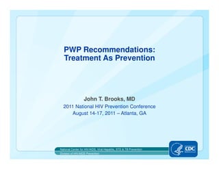 PWP Recommendations:
  Treatment As Prevention




                   John T. Brooks, MD
  2011 National HIV Prevention Conference
     August 14-17, 2011 – Atlanta, GA




National Center for HIV/AIDS, Viral Hepatitis, STD & TB Prevention
Division of HIV/AIDS Prevention
 