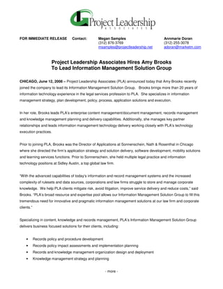 FOR IMMEDIATE RELEASE             Contact:         Megan Samples                           Annmarie Doran
                                                   (312) 876-3769                          (312) 255-3078
                                                   msamples@projectleadership.net          adoran@marketm.com



                      Project Leadership Associates Hires Amy Brooks
                      To Lead Information Management Solution Group

CHICAGO, June 12, 2008 – Project Leadership Associates (PLA) announced today that Amy Brooks recently
joined the company to lead its Information Management Solution Group. Brooks brings more than 20 years of
information technology experience in the legal services profession to PLA. She specializes in information
management strategy, plan development, policy, process, application solutions and execution.


In her role, Brooks leads PLA’s enterprise content management/document management, records management
and knowledge management planning and delivery capabilities. Additionally, she manages key partner
relationships and leads information management technology delivery working closely with PLA’s technology
execution practices.


Prior to joining PLA, Brooks was the Director of Applications at Sonnenschein, Nath & Rosenthal in Chicago
where she directed the firm’s application strategy and solution delivery, software development, mobility solutions
and learning services functions. Prior to Sonnenschein, she held multiple legal practice and information
technology positions at Sidley Austin, a top global law firm.


“With the advanced capabilities of today’s information and record management systems and the increased
complexity of rulesets and data sources, corporations and law firms struggle to store and manage corporate
knowledge. We help PLA clients mitigate risk, avoid litigation, improve service delivery and reduce costs,” said
Brooks. “PLA’s broad resource and expertise pool allows our Information Management Solution Group to fill this
tremendous need for innovative and pragmatic information management solutions at our law firm and corporate
clients.”


Specializing in content, knowledge and records management, PLA’s Information Management Solution Group
delivers business focused solutions for their clients, including:


    •       Records policy and procedure development
    •       Records policy impact assessments and implementation planning
    •       Records and knowledge management organization design and deployment
    •       Knowledge management strategy and planning


                                                       - more -
 