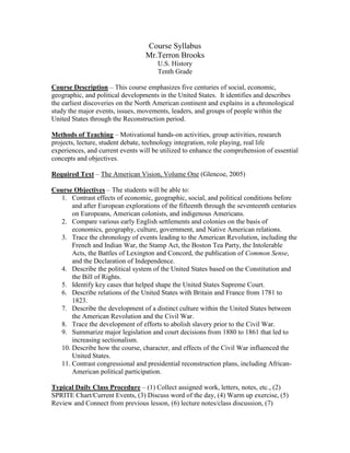 Course Syllabus
                                  Mr.Terron Brooks
                                      U.S. History
                                      Tenth Grade

Course Description – This course emphasizes five centuries of social, economic,
geographic, and political developments in the United States. It identifies and describes
the earliest discoveries on the North American continent and explains in a chronological
study the major events, issues, movements, leaders, and groups of people within the
United States through the Reconstruction period.

Methods of Teaching – Motivational hands-on activities, group activities, research
projects, lecture, student debate, technology integration, role playing, real life
experiences, and current events will be utilized to enhance the comprehension of essential
concepts and objectives.

Required Text – The American Vision, Volume One (Glencoe, 2005)

Course Objectives – The students will be able to:
  1. Contrast effects of economic, geographic, social, and political conditions before
      and after European explorations of the fifteenth through the seventeenth centuries
      on Europeans, American colonists, and indigenous Americans.
  2. Compare various early English settlements and colonies on the basis of
      economics, geography, culture, government, and Native American relations.
  3. Trace the chronology of events leading to the American Revolution, including the
      French and Indian War, the Stamp Act, the Boston Tea Party, the Intolerable
      Acts, the Battles of Lexington and Concord, the publication of Common Sense,
      and the Declaration of Independence.
  4. Describe the political system of the United States based on the Constitution and
      the Bill of Rights.
  5. Identify key cases that helped shape the United States Supreme Court.
  6. Describe relations of the United States with Britain and France from 1781 to
      1823.
  7. Describe the development of a distinct culture within the United States between
      the American Revolution and the Civil War.
  8. Trace the development of efforts to abolish slavery prior to the Civil War.
  9. Summarize major legislation and court decisions from 1880 to 1861 that led to
      increasing sectionalism.
  10. Describe how the course, character, and effects of the Civil War influenced the
      United States.
  11. Contrast congressional and presidential reconstruction plans, including African-
      American political participation.

Typical Daily Class Procedure – (1) Collect assigned work, letters, notes, etc., (2)
SPRITE Chart/Current Events, (3) Discuss word of the day, (4) Warm up exercise, (5)
Review and Connect from previous lesson, (6) lecture notes/class discussion, (7)
 