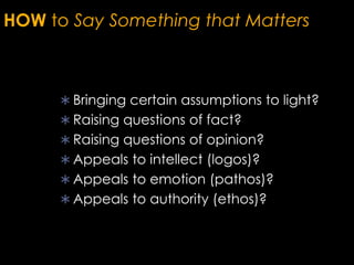 HOW to Say Something that Matters
 Bringing certain assumptions to light?
 Raising questions of fact?
 Raising questions of opinion?
 Appeals to intellect (logos)?
 Appeals to emotion (pathos)?
 Appeals to authority (ethos)?
 