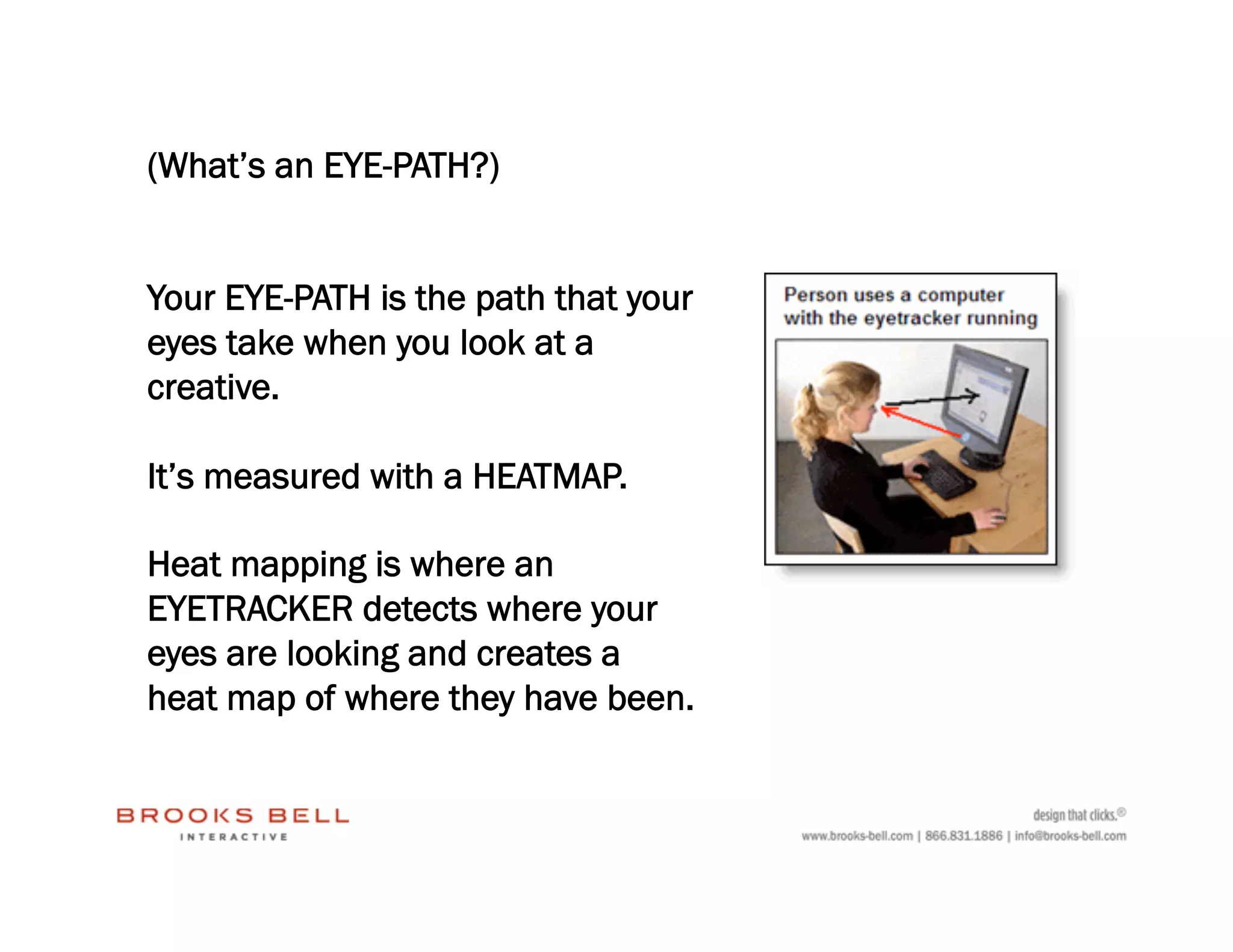 (What’s an EYE-PATH?)


Your EYE-PATH is the path that your
eyes take when you look at a
creative.

It’s measured with a HEATMAP.

Heat mapping is where an
EYETRACKER detects where your
eyes are looking and creates a
heat map of where they have been.
 