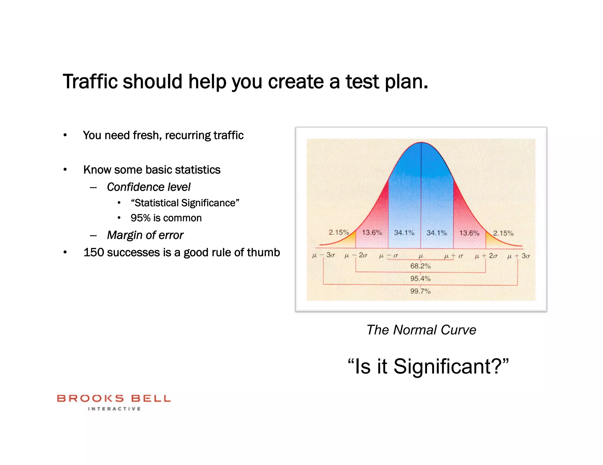 Traffic should help you create a test plan.

•    You need fresh, recurring traffic

•    Know some basic statistics
      –  Confidence level
           •  “Statistical Significance”
           •  95% is common
      –  Margin of error
•    150 successes is a good rule of thumb




                                               The Normal Curve

                                             “Is it Significant?”
 