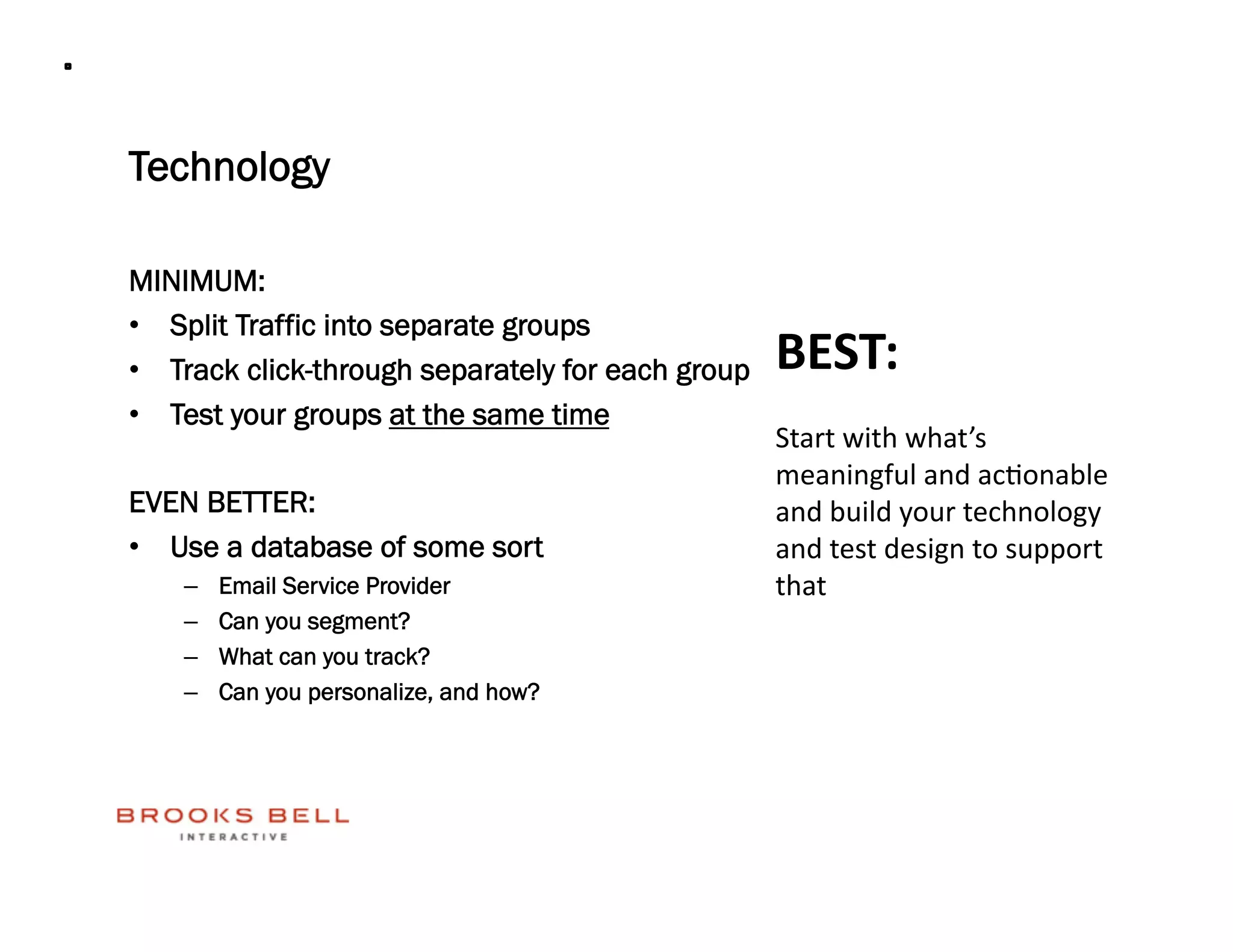 Technology

MINIMUM:
•  Split Traffic into separate groups
•  Track click-through separately for each group   BEST: 
•  Test your groups at the same time
                                                   Start with what’s 
                                                   meaningful and ac4onable 
EVEN BETTER:                                       and build your technology 
•  Use a database of some sort                     and test design to support 
    –    Email Service Provider                    that 
    –    Can you segment?
    –    What can you track?
    –    Can you personalize, and how?
 