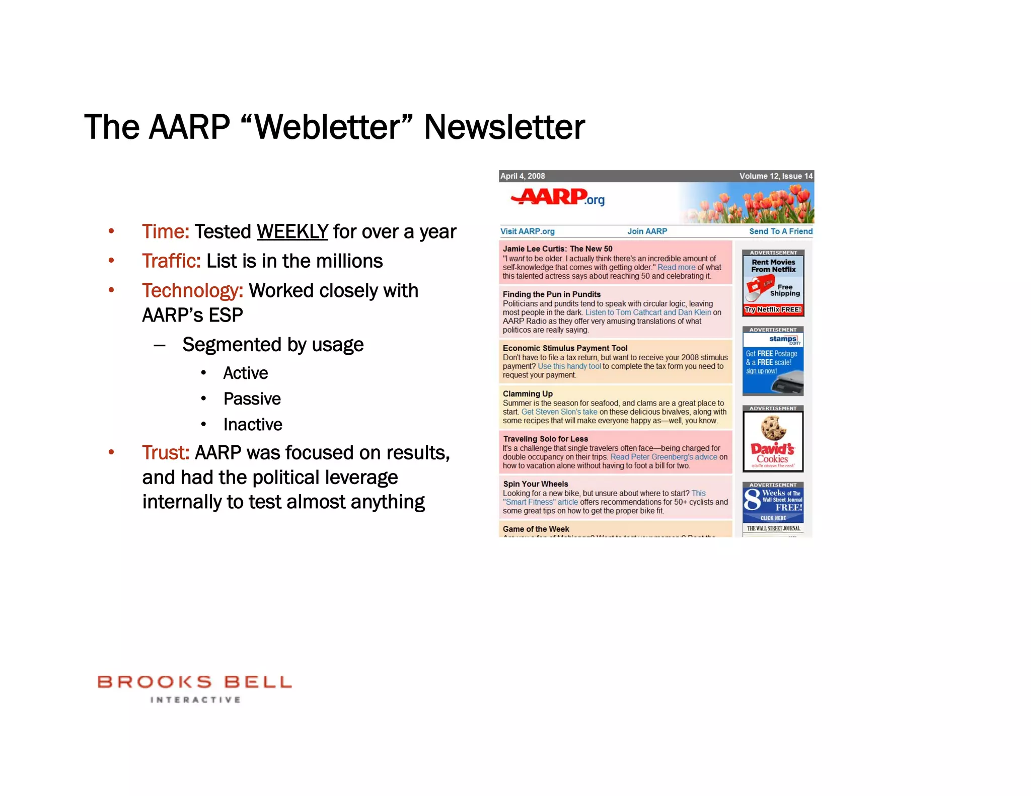 The AARP “Webletter” Newsletter

 •    Time: Tested WEEKLY for over a year
 •    Traffic: List is in the millions
 •    Technology: Worked closely with
      AARP’s ESP
       –  Segmented by usage
            •  Active
            •  Passive
            •  Inactive
 •    Trust: AARP was focused on results,
      and had the political leverage
      internally to test almost anything
 