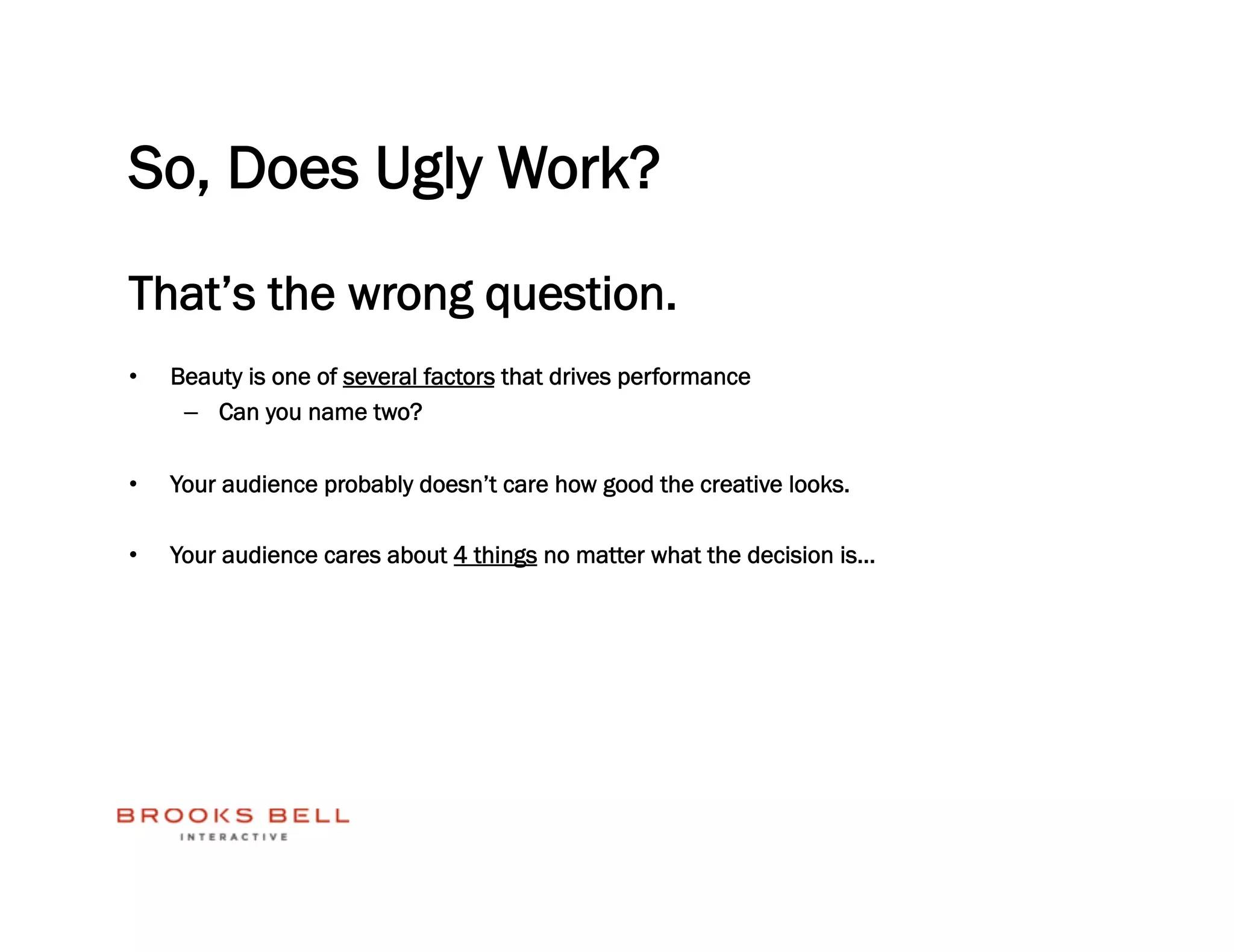 So, Does Ugly Work?
That’s the wrong question.
•    Beauty is one of several factors that drives performance
      –  Can you name two?

•    Your audience probably doesn’t care how good the creative looks.

•    Your audience cares about 4 things no matter what the decision is…
 