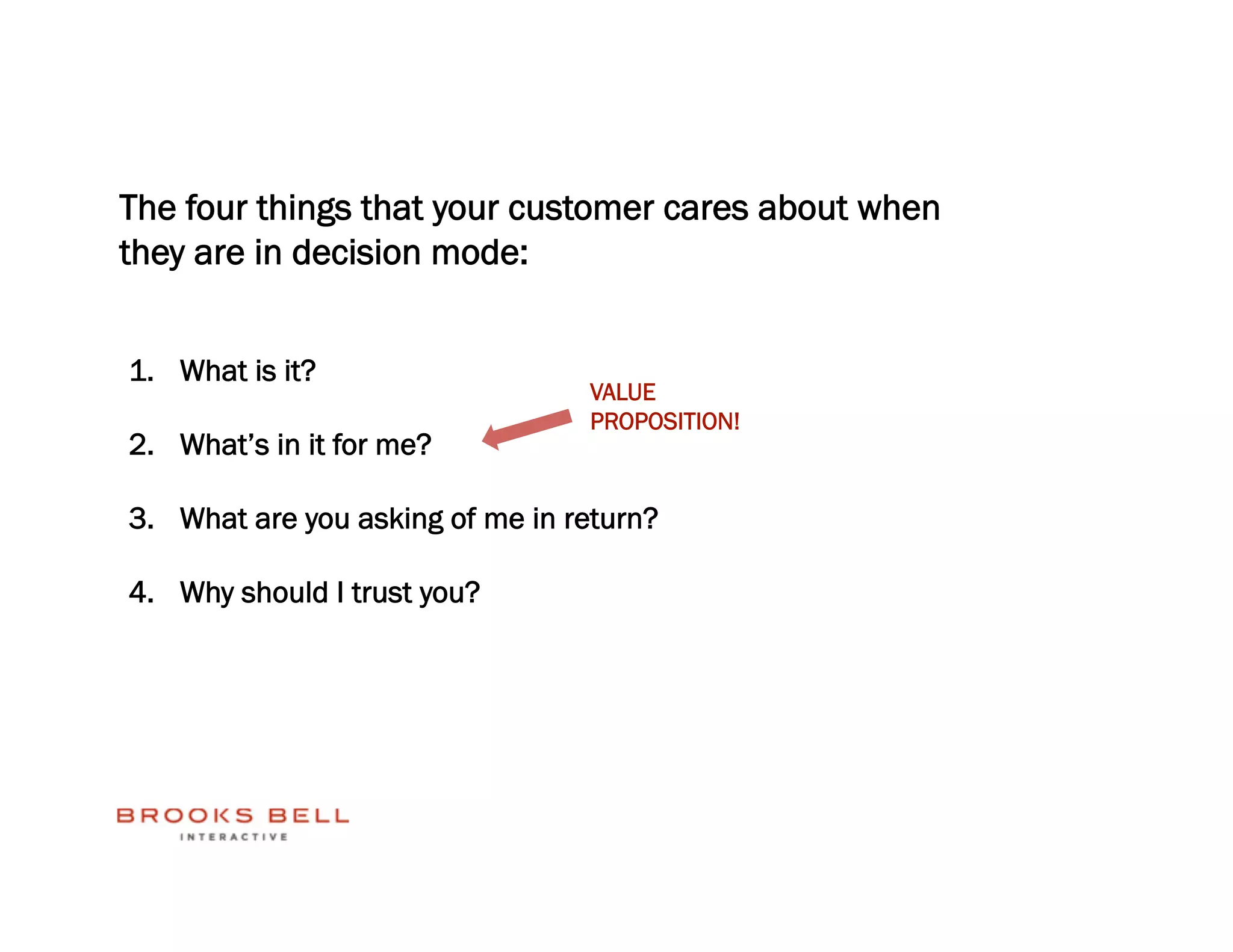 The four things that your customer cares about when
they are in decision mode:


1.  What is it?
                                  VALUE
                                  PROPOSITION!
2.  What’s in it for me?

3.  What are you asking of me in return?

4.  Why should I trust you?
 