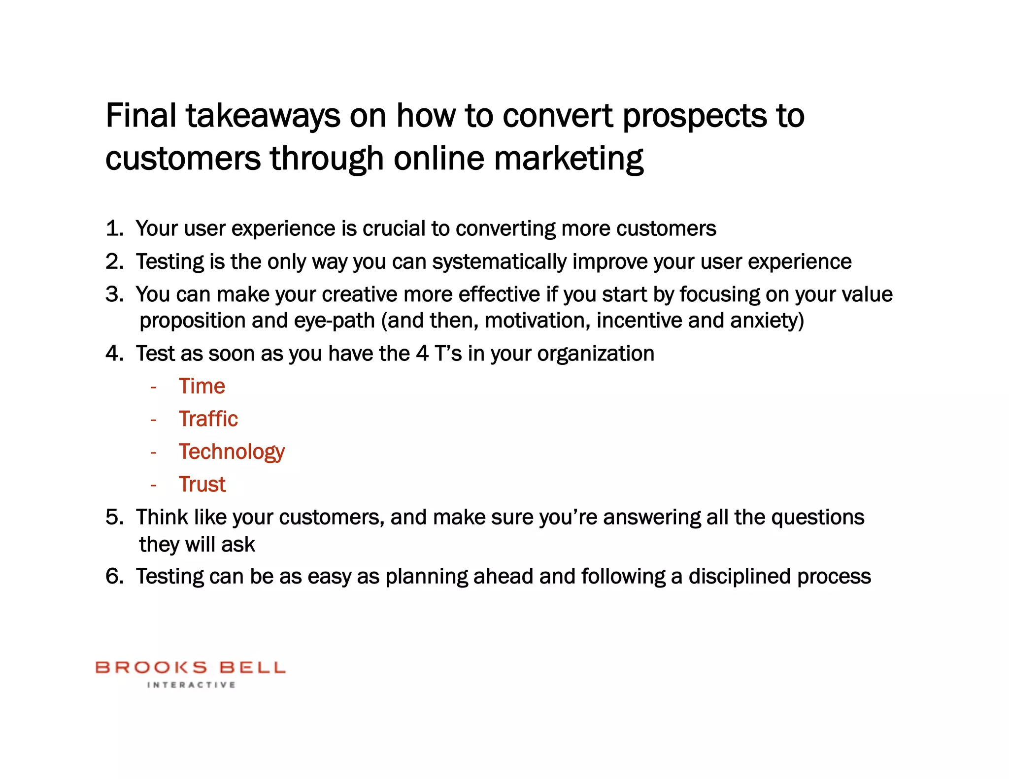Final takeaways on how to convert prospects to
customers through online marketing
1.  Your user experience is crucial to converting more customers
2.  Testing is the only way you can systematically improve your user experience
3.  You can make your creative more effective if you start by focusing on your value
    proposition and eye-path (and then, motivation, incentive and anxiety)
4.  Test as soon as you have the 4 T’s in your organization
     -  Time
     -  Traffic
     -  Technology
     -  Trust
5.  Think like your customers, and make sure you’re answering all the questions
    they will ask
6.  Testing can be as easy as planning ahead and following a disciplined process
 