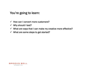 You’re going to learn:

    How can I convert more customers?
    Why should I test?
    What are ways that I can make my creative more effective?
    What are some steps to get started?
 