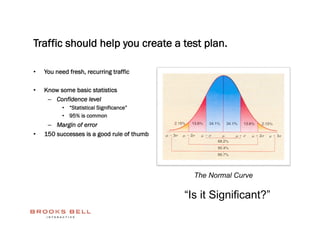 Traffic should help you create a test plan.

•    You need fresh, recurring traffic

•    Know some basic statistics
      –  Confidence level
           •  “Statistical Significance”
           •  95% is common
      –  Margin of error
•    150 successes is a good rule of thumb




                                               The Normal Curve

                                             “Is it Significant?”
 