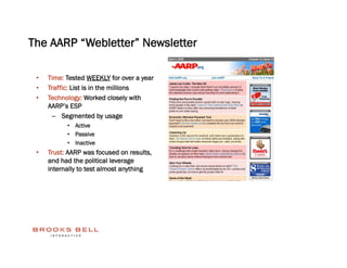 The AARP “Webletter” Newsletter

 •    Time: Tested WEEKLY for over a year
 •    Traffic: List is in the millions
 •    Technology: Worked closely with
      AARP’s ESP
       –  Segmented by usage
            •  Active
            •  Passive
            •  Inactive
 •    Trust: AARP was focused on results,
      and had the political leverage
      internally to test almost anything
 