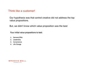 Think like a customer!

 Our hypothesis was that control creative did not address the top
 value propositions.

 But, we didn’t know which value proposition was the best

 Four initial value propositions to test:

 1.    General/Offer
 2.    Leadership
 3.    Convenience
 4.    Life Change
 