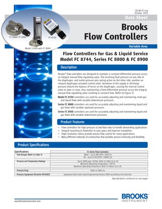 1
Data Sheet
Brooks
Flow Controllers
Variable Area
DescriptionDescriptionDescriptionDescriptionDescription
PrPrPrPrProduct Featuroduct Featuroduct Featuroduct Featuroduct Featureseseseses
Flow Controllers for Gas & Liquid Service
Model FC 8744, Series FC 8800 & FC 8900
Model 1350G with FC 8800
DS-VA-FC-eng
October, 2015
Brooks®
flow controllers are designed to maintain a constant differential pressure across
an integral manual flow regulating valve. The incoming fluid pressure on one side of
the diaphragm, and outlet pressure plus spring action on the other side, position an
integral diaphragm-actuated control valve. Variations in the supply or discharge
pressure disturb the balance of forces on the diaphragm, causing the internal control
valve to open or close, thus maintaining a fixed differential pressure across the integral,
manual flow regulating valve resulting in constant flow. (Refer to Figure 1)
Model FC 8744Model FC 8744Model FC 8744Model FC 8744Model FC 8744 controllers are used for accurately adjusting and maintaining small gas
and liquid flows with variable downstream pressures.
Series FC 8800Series FC 8800Series FC 8800Series FC 8800Series FC 8800 controllers are used for accurately adjusting and maintaining liquid and
gas flows with variable upstream pressures.
Series FC 8900Series FC 8900Series FC 8900Series FC 8900Series FC 8900 controllers are used for accurately adjusting and maintaining liquid and
gas flows with variable downstream pressures.
• Flow controllers for high pressure or low flow rates to handle demanding applications
• Integral mounting to flowmeter to save space and improve installation
• High-resolution valves provide precise flow control for many applications
• Many different materials of construction that provides process immunity and flexibility
FC 8800/ FC 8900 FC 8744
PrPrPrPrProduct Specificationsoduct Specificationsoduct Specificationsoduct Specificationsoduct Specifications
SpecificationsSpecificationsSpecificationsSpecificationsSpecifications FC Series Flow ControllersFC Series Flow ControllersFC Series Flow ControllersFC Series Flow ControllersFC Series Flow Controllers
Flow Ranges (Refer to Table 1)Flow Ranges (Refer to Table 1)Flow Ranges (Refer to Table 1)Flow Ranges (Refer to Table 1)Flow Ranges (Refer to Table 1) Water - up to 480 GPH / 1820 l/h
Air - up to 2130 SCFH / 56000 ln
/h
Pressure and Temperature RatingsPressure and Temperature RatingsPressure and Temperature RatingsPressure and Temperature RatingsPressure and Temperature Ratings Up to 1000 psig / 69 Bar. Refer to Table 2a or 2b
Minimum Operating Temperature: -40°F/C
Maximum Operating Temprature: Refer to Tables 2a or 2b.
Pressure DropPressure DropPressure DropPressure DropPressure Drop Refer to Table 2a.
Pressure Equipment DirectivePressure Equipment DirectivePressure Equipment DirectivePressure Equipment DirectivePressure Equipment Directive (97/23/EC)(97/23/EC)(97/23/EC)(97/23/EC)(97/23/EC) Equipment falls under Sound Engineering Practice (SEP) according to the directive.
(Specifications continued on next page)
 