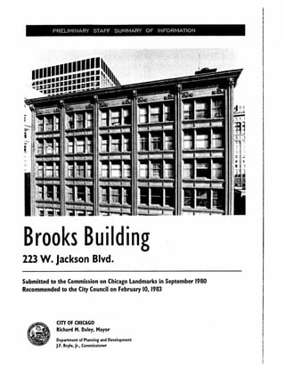 PRELIMINARY STAFF SUMMARY OF INFORMATION
Brooks Building
223 W. jackson Blvd.
Submitted to the Commission on Chicago Landmarks in September 1980
Recommended to the City Council on February 10, 1983
CITY OF CHICAGO
Richard M. Daley, Mayor
Department of Planning and Development
J.F. Boyle, Jr., Commissioner
 
