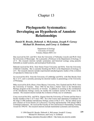 © 1994 Daniel R. Brooks, Deborah A. McLennan, Joseph P. Carney
Michael D. Dennison, and Corey A. Goldman
239
Chapter 13
Phylogenetic Systematics:
Developing an Hypothesis of Amniote
Relationships
Daniel R. Brooks, Deborah A. McLennan, Joseph P. Carney
Michael D. Dennison, and Corey A. Goldman
Department of Zoology
University of Toronto
Toronto, Ontario M5S 1A1
Dan received his B.S. and M.S. from the University of Nebraska–Lincoln and Ph.D. from
the University of Mississippi. He is presently a Professor in the Department of Zoology, U
of T. His research interests include systematics and historical ecology using parasitic
helminths as model systems, and neotropical biodiversity.
Deborah received her B.Sc. from Simon Fraser University and M.Sc. from the University
of British Columbia. She is currently finishing her Ph.D. in the Department of Zoology, U
of T. Her research interests include experimental and phylogenetic studies of the evolution
of reproductive behaviour in fish.
Joe received his B.Sc. from the University of Lethbridge and M.Sc. with Dan Brooks from
the U of T, and is currently pursuing his doctoral studies in parasitology at the University
of Winnipeg.
Mike received his B.Sc.(Hons.) from Massey University, New Zealand and his Ph.D. from
the University of Toronto. Since 1992 he has been a Senior Tutor in the Introductory
Biology program at the University of Toronto. In addition to assisting in the coordination
of the introductory biology course, he teaches the evolution section of the course in the
summer. His research interest include the evolution of body size in vertebrates.
Corey received his B.Sc. and M.Sc. degrees from the University of Toronto and has been a
faculty member at the U of T since 1983. He is the Course and Laboratory Coordinator for
the large (1,500 students) introductory biology course at the U of T. He has edited seven
past volumes of Tested Studies for Laboratory Teaching and hosted the 15th annual ABLE
workshop/conference. He received the Faculty of Arts and Science's Outstanding Teaching
Award for 1992/93. His research interests include mammalian systematic and taxonomy.
Association for Biology Laboratory Education (ABLE) ~ http://www.zoo.utoronto.ca/able
 