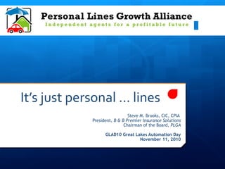 It’s just personal … lines
Steve M. Brooks, CIC, CPIA
President, B & B Premier Insurance Solutions
Chairman of the Board, PLGA
GLAD10 Great Lakes Automation Day
November 11, 2010
 