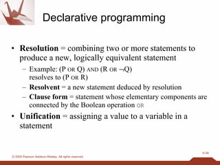 Declarative programming Resolution  = combining two or more statements to produce a new, logically equivalent statement Example: (P  OR  Q)  AND  (R  OR    Q)  resolves to (P  OR  R) Resolvent  = a new statement deduced by resolution Clause form  = statement whose elementary components are connected by the Boolean operation  OR Unification  = assigning a value to a variable in a statement 