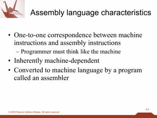 Assembly language characteristics One-to-one correspondence between machine instructions and assembly instructions Programmer must think like the machine Inherently machine-dependent Converted to machine language by a program called an assembler 